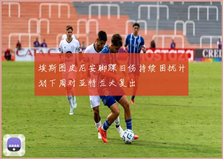 埃斯图皮尼安脚踝旧伤持续困扰计划下周对亚特兰大复出