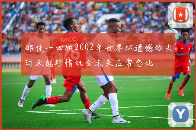 邵佳一回顾2002年世界杯遗憾称当时未能珍惜机会未来应常态化