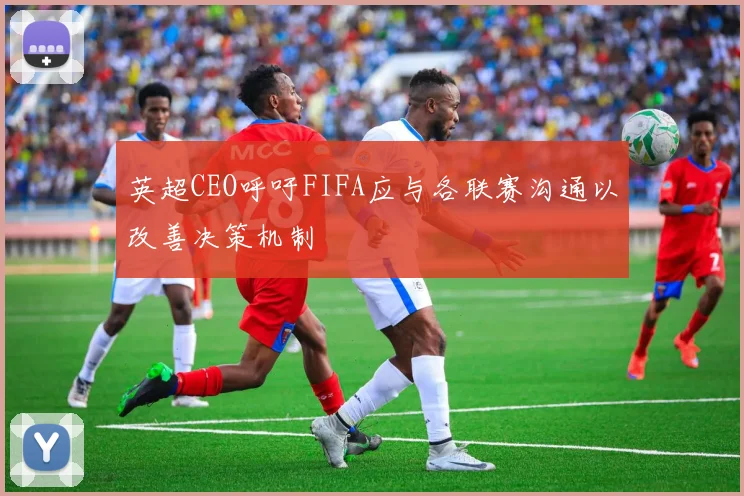 英超CEO呼吁FIFA应与各联赛沟通以改善决策机制