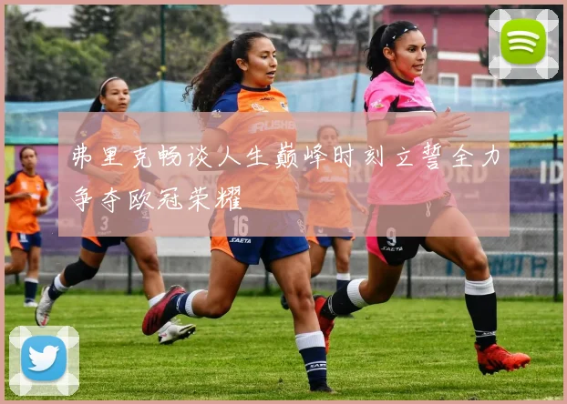 弗里克畅谈人生巅峰时刻立誓全力争夺欧冠荣耀