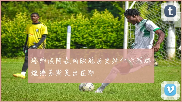 塔帅谈阿森纳欧冠历史拜仁六冠辉煌热苏斯复出在即