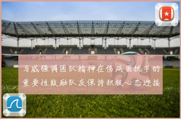 马威强调团队精神在伤病困扰下的重要性鼓励队友保持积极心态迎接挑战
