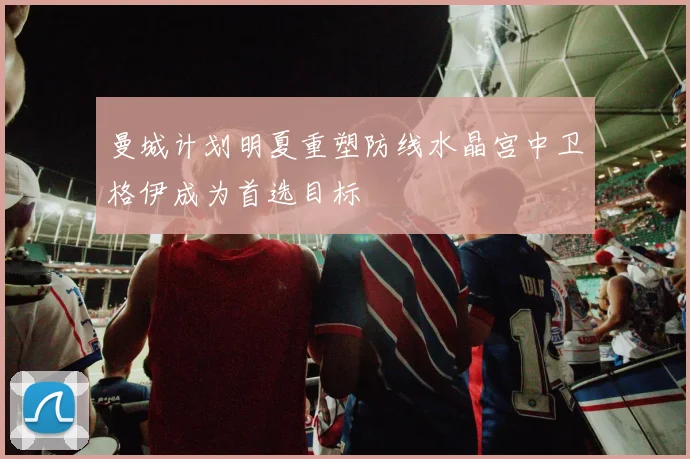 曼城计划明夏重塑防线水晶宫中卫格伊成为首选目标