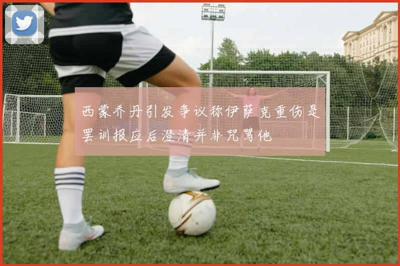西蒙乔丹引发争议称伊萨克重伤是罢训报应后澄清并非咒骂他