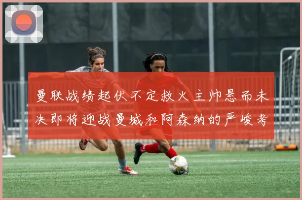 曼联战绩起伏不定救火主帅悬而未决即将迎战曼城和阿森纳的严峻考验