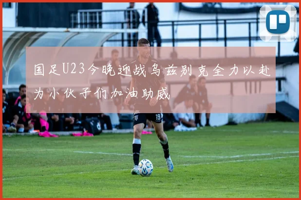 国足U23今晚迎战乌兹别克全力以赴为小伙子们加油助威