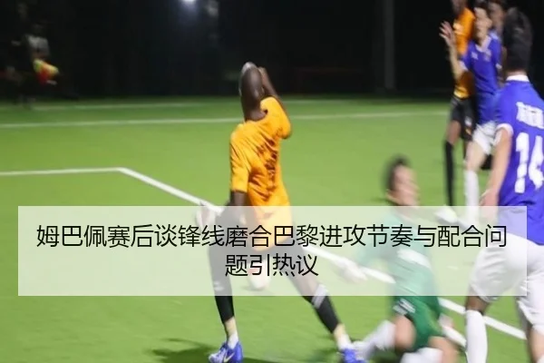 姆巴佩赛后谈锋线磨合巴黎进攻节奏与配合问题引热议 - kaiyuansports